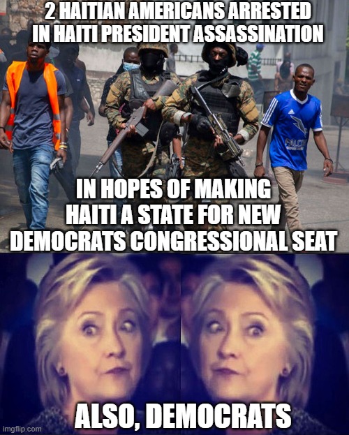 Hillary's Old Tricks Again | 2 HAITIAN AMERICANS ARRESTED IN HAITI PRESIDENT ASSASSINATION; IN HOPES OF MAKING HAITI A STATE FOR NEW DEMOCRATS CONGRESSIONAL SEAT; ALSO, DEMOCRATS | image tagged in haiti,democrats,liberals,hillary clinton,congress,suicide | made w/ Imgflip meme maker