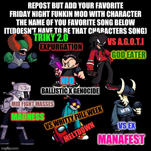 Repost but Add your fav fnf mod and song | TRIKY 2.0; VS A.G.O.T.I; EXPURGATION; GOD EATER; NEO; BALLISTIC X GENOCIDE; MID FIGHT MASSES; MADNESS; VS WHITTY FULL WEEK; VS EX; MELTDOWN; MANAFEST | image tagged in ghi | made w/ Imgflip meme maker
