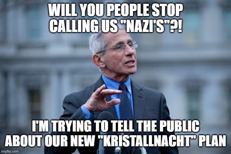 Fauci | WILL YOU PEOPLE STOP CALLING US "NAZI'S"?! I'M TRYING TO TELL THE PUBLIC ABOUT OUR NEW "KRISTALLNACHT" PLAN | image tagged in fauci | made w/ Imgflip meme maker