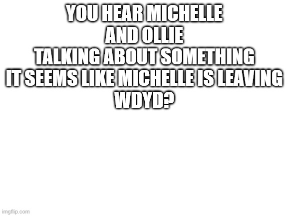 :D | YOU HEAR MICHELLE AND OLLIE TALKING ABOUT SOMETHING IT SEEMS LIKE MICHELLE IS LEAVING
WDYD? | image tagged in blank white template | made w/ Imgflip meme maker