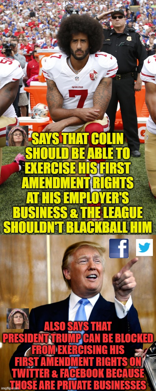 More hypocrisy. |  SAYS THAT COLIN SHOULD BE ABLE TO EXERCISE HIS FIRST AMENDMENT RIGHTS AT HIS EMPLOYER'S BUSINESS & THE LEAGUE SHOULDN'T BLACKBALL HIM; ALSO SAYS THAT PRESIDENT TRUMP CAN BE BLOCKED FROM EXERCISING HIS FIRST AMENDMENT RIGHTS ON TWITTER & FACEBOOK BECAUSE THOSE ARE PRIVATE BUSINESSES | image tagged in colin kaepernick,donal trump birthday,twitter,facebook | made w/ Imgflip meme maker