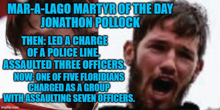 How did so many people spontaneously decide to attack cops with flag poles? | MAR-A-LAGO MARTYR OF THE DAY
JONATHON POLLOCK; THEN: LED A CHARGE OF A POLICE LINE.  ASSAULTED THREE OFFICERS. NOW: ONE OF FIVE FLORIDIANS CHARGED AS A GROUP WITH ASSAULTING SEVEN OFFICERS. | image tagged in politics | made w/ Imgflip meme maker