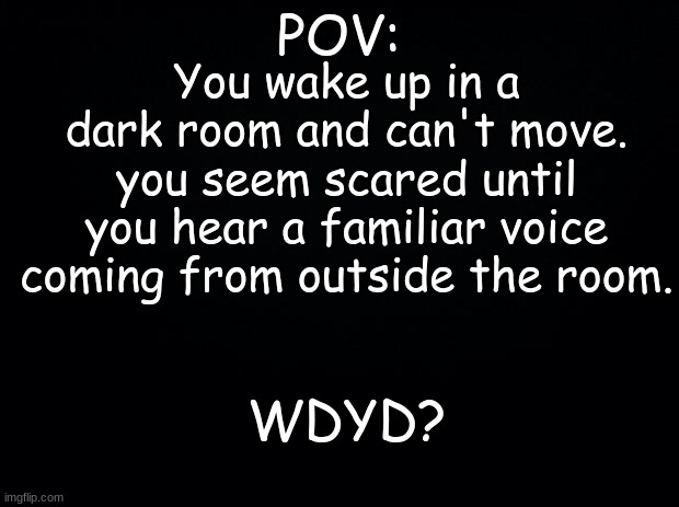 Idk I'm bored | POV:; You wake up in a dark room and can't move. you seem scared until you hear a familiar voice coming from outside the room. WDYD? | image tagged in black background | made w/ Imgflip meme maker