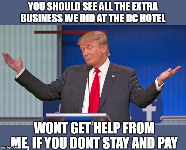 trump shrugging shoulders | YOU SHOULD SEE ALL THE EXTRA BUSINESS WE DID AT THE DC HOTEL WONT GET HELP FROM ME, IF YOU DONT STAY AND PAY | image tagged in trump shrugging shoulders | made w/ Imgflip meme maker