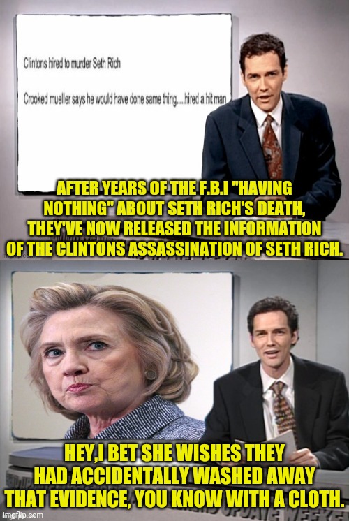 His Name Was Seth Rich | AFTER YEARS OF THE F.B.I "HAVING NOTHING" ABOUT SETH RICH'S DEATH, THEY'VE NOW RELEASED THE INFORMATION OF THE CLINTONS ASSASSINATION OF SETH RICH. HEY,I BET SHE WISHES THEY HAD ACCIDENTALLY WASHED AWAY THAT EVIDENCE, YOU KNOW WITH A CLOTH. | image tagged in seth rich,hillary clinton,joe biden,assassination,fbi | made w/ Imgflip meme maker