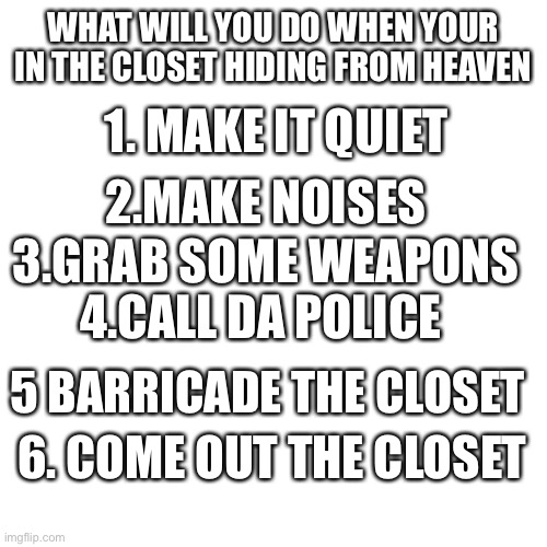 Blank Transparent Square Meme | WHAT WILL YOU DO WHEN YOUR IN THE CLOSET HIDING FROM HEAVEN; 1. MAKE IT QUIET; 2.MAKE NOISES; 3.GRAB SOME WEAPONS; 4.CALL DA POLICE; 5 BARRICADE THE CLOSET; 6. COME OUT THE CLOSET | image tagged in memes,blank transparent square | made w/ Imgflip meme maker