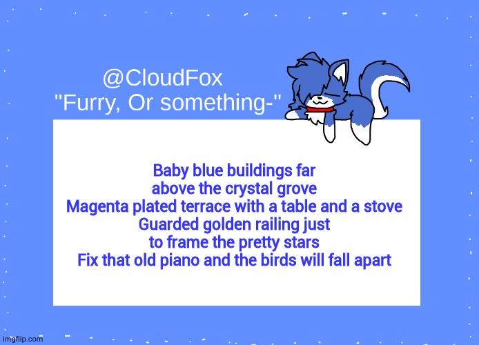 The Foxo Temp | Baby blue buildings far above the crystal grove
Magenta plated terrace with a table and a stove
Guarded golden railing just to frame the pretty stars
Fix that old piano and the birds will fall apart | image tagged in the foxo temp | made w/ Imgflip meme maker