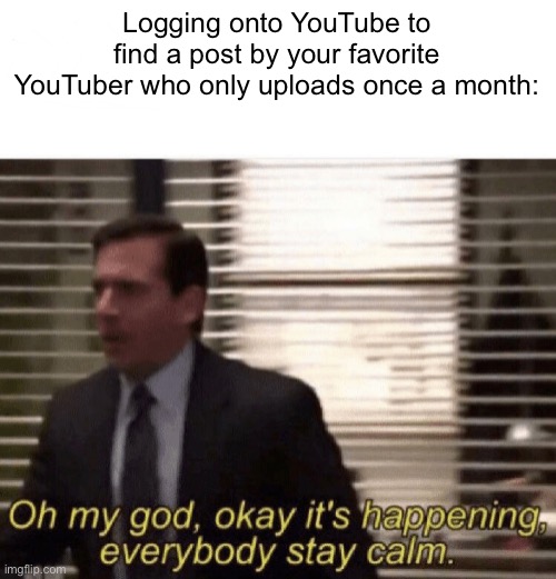 YESSSSSS | Logging onto YouTube to find a post by your favorite YouTuber who only uploads once a month: | image tagged in oh my god okay it's happening everybody stay calm | made w/ Imgflip meme maker