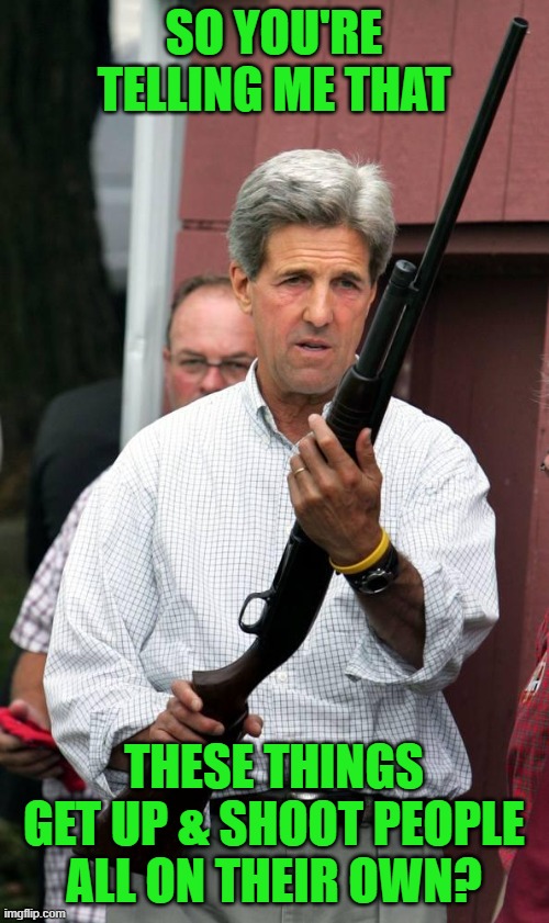 Thanks to VinceVance for the idea | SO YOU'RE TELLING ME THAT; THESE THINGS GET UP & SHOOT PEOPLE ALL ON THEIR OWN? | image tagged in john kerry can fit this up his ass,gun control | made w/ Imgflip meme maker