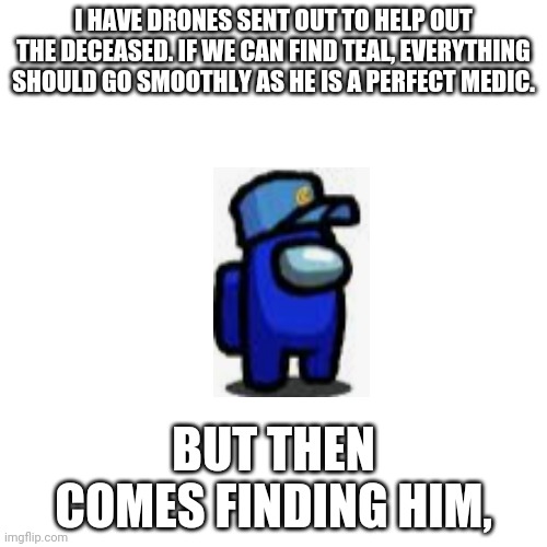 Guys. | I HAVE DRONES SENT OUT TO HELP OUT THE DECEASED. IF WE CAN FIND TEAL, EVERYTHING SHOULD GO SMOOTHLY AS HE IS A PERFECT MEDIC. BUT THEN COMES FINDING HIM, | image tagged in memes,blank transparent square | made w/ Imgflip meme maker