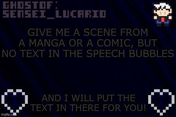 Please- Im bored and I want stuff to do... | GIVE ME A SCENE FROM A MANGA OR A COMIC, BUT NO TEXT IN THE SPEECH BUBBLES; AND I WILL PUT THE TEXT IN THERE FOR YOU! | image tagged in ghost sensei_lucario template | made w/ Imgflip meme maker