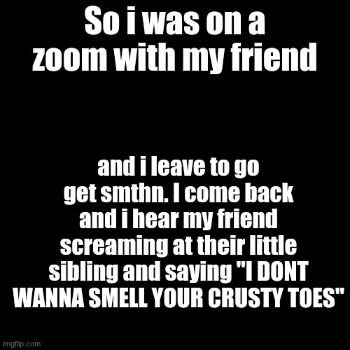 wth happened | So i was on a zoom with my friend; and i leave to go get smthn. I come back and i hear my friend screaming at their little sibling and saying "I DONT WANNA SMELL YOUR CRUSTY TOES" | image tagged in memes,blank transparent square | made w/ Imgflip meme maker