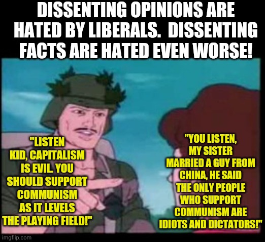 These communist teachers and their union are getting out of hand. | DISSENTING OPINIONS ARE HATED BY LIBERALS.  DISSENTING FACTS ARE HATED EVEN WORSE! "YOU LISTEN, MY SISTER MARRIED A GUY FROM CHINA, HE SAID THE ONLY PEOPLE WHO SUPPORT COMMUNISM ARE IDIOTS AND DICTATORS!"; "LISTEN KID, CAPITALISM IS EVIL. YOU SHOULD SUPPORT COMMUNISM AS IT LEVELS THE PLAYING FIELD!" | image tagged in gi joe psa,communist socialist,liberal logic,false teachers | made w/ Imgflip meme maker