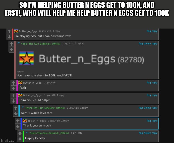 Comment If You Will So! | SO I'M HELPING BUTTER N EGGS GET TO 100K, AND FAST!, WHO WILL HELP ME HELP BUTTER N EGGS GET TO 100K | made w/ Imgflip meme maker