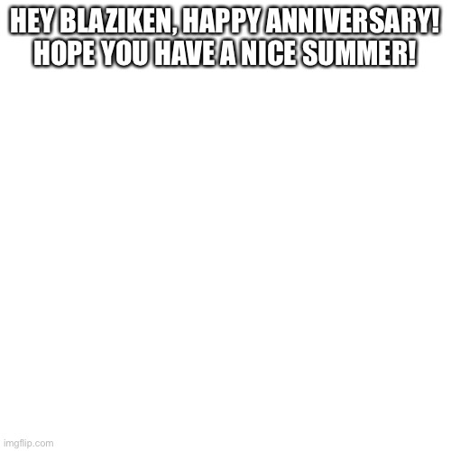 Blank Transparent Square |  HEY BLAZIKEN, HAPPY ANNIVERSARY! HOPE YOU HAVE A NICE SUMMER! | image tagged in memes,blank transparent square | made w/ Imgflip meme maker