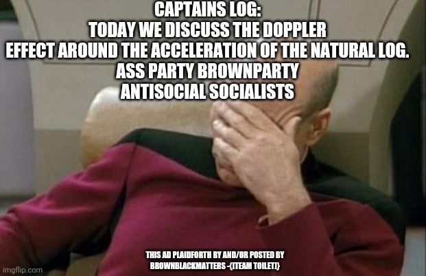 im a crackhead nobidy giza sheets! | CAPTAINS LOG:
TODAY WE DISCUSS THE DOPPLER EFFECT AROUND THE ACCELERATION OF THE NATURAL LOG.
ASS PARTY BROWNPARTY
ANTISOCIAL SOCIALISTS; THIS AD PLAIDFORTH BY AND/OR POSTED BY
BROWNBLACKMATTERS -{[TEAM TOILET]} | image tagged in memes,captain picard facepalm | made w/ Imgflip meme maker