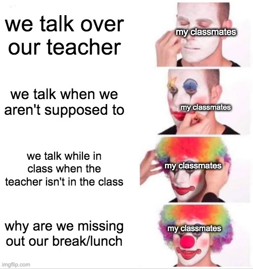 true story btw | we talk over our teacher; my classmates; we talk when we aren't supposed to; my classmates; we talk while in class when the teacher isn't in the class; my classmates; why are we missing out our break/lunch; my classmates | image tagged in memes,clown applying makeup | made w/ Imgflip meme maker