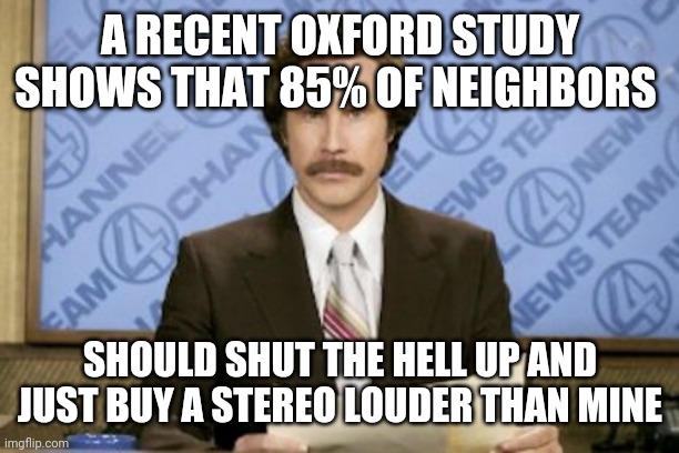 Ron Burgundy | A RECENT OXFORD STUDY SHOWS THAT 85% OF NEIGHBORS; SHOULD SHUT THE HELL UP AND JUST BUY A STEREO LOUDER THAN MINE | image tagged in memes,ron burgundy | made w/ Imgflip meme maker