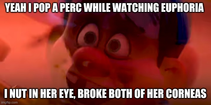 Pain | YEAH I POP A PERC WHILE WATCHING EUPHORIA; I NUT IN HER EYE, BROKE BOTH OF HER CORNEAS | image tagged in pain | made w/ Imgflip meme maker