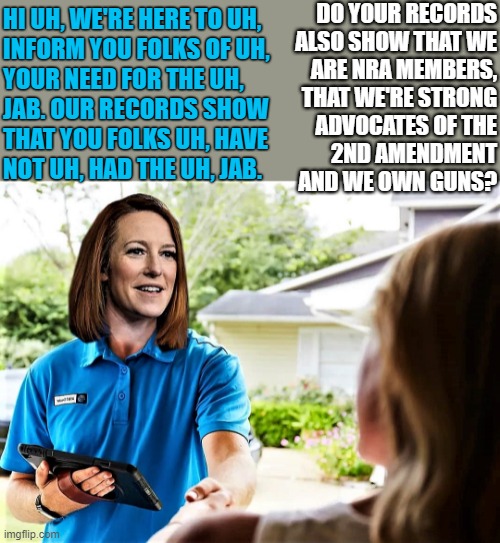 psaki goes door to door | DO YOUR RECORDS
ALSO SHOW THAT WE
ARE NRA MEMBERS,
THAT WE'RE STRONG
ADVOCATES OF THE
2ND AMENDMENT
AND WE OWN GUNS? HI UH, WE'RE HERE TO UH, 
INFORM YOU FOLKS OF UH,
YOUR NEED FOR THE UH,
JAB. OUR RECORDS SHOW
THAT YOU FOLKS UH, HAVE
NOT UH, HAD THE UH, JAB. | image tagged in political humor,coronavirus meme,covid19,2nd amendment,records,guns | made w/ Imgflip meme maker