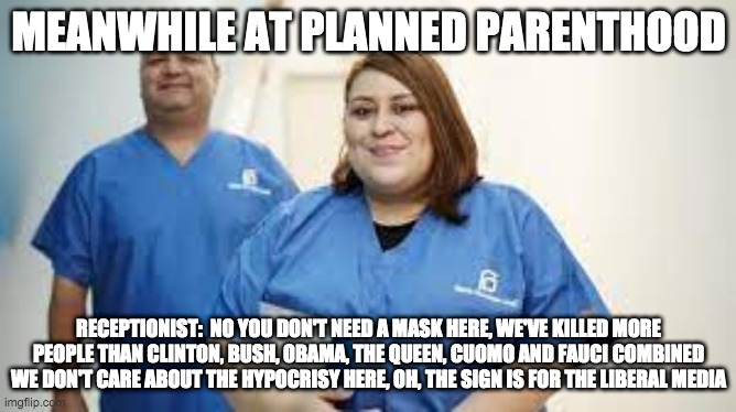 meanwhile at planned parenthood - rohb/rupe | MEANWHILE AT PLANNED PARENTHOOD; RECEPTIONIST:  NO YOU DON'T NEED A MASK HERE, WE'VE KILLED MORE PEOPLE THAN CLINTON, BUSH, OBAMA, THE QUEEN, CUOMO AND FAUCI COMBINED WE DON'T CARE ABOUT THE HYPOCRISY HERE, OH, THE SIGN IS FOR THE LIBERAL MEDIA | image tagged in planned parenthood | made w/ Imgflip meme maker