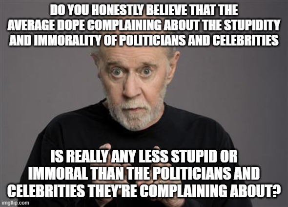 And The Average Person Thinks They're Above Average, While The Less-Than-Average Person Thinks They're Even More Above Average | DO YOU HONESTLY BELIEVE THAT THE AVERAGE DOPE COMPLAINING ABOUT THE STUPIDITY AND IMMORALITY OF POLITICIANS AND CELEBRITIES; IS REALLY ANY LESS STUPID OR IMMORAL THAN THE POLITICIANS AND CELEBRITIES THEY'RE COMPLAINING ABOUT? | image tagged in stupidity,immorality,complaining,politicians,celebrities,average person | made w/ Imgflip meme maker