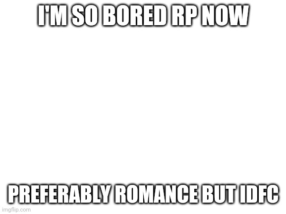 Blank White Template | I'M SO BORED RP NOW; PREFERABLY ROMANCE BUT IDFC | image tagged in blank white template | made w/ Imgflip meme maker