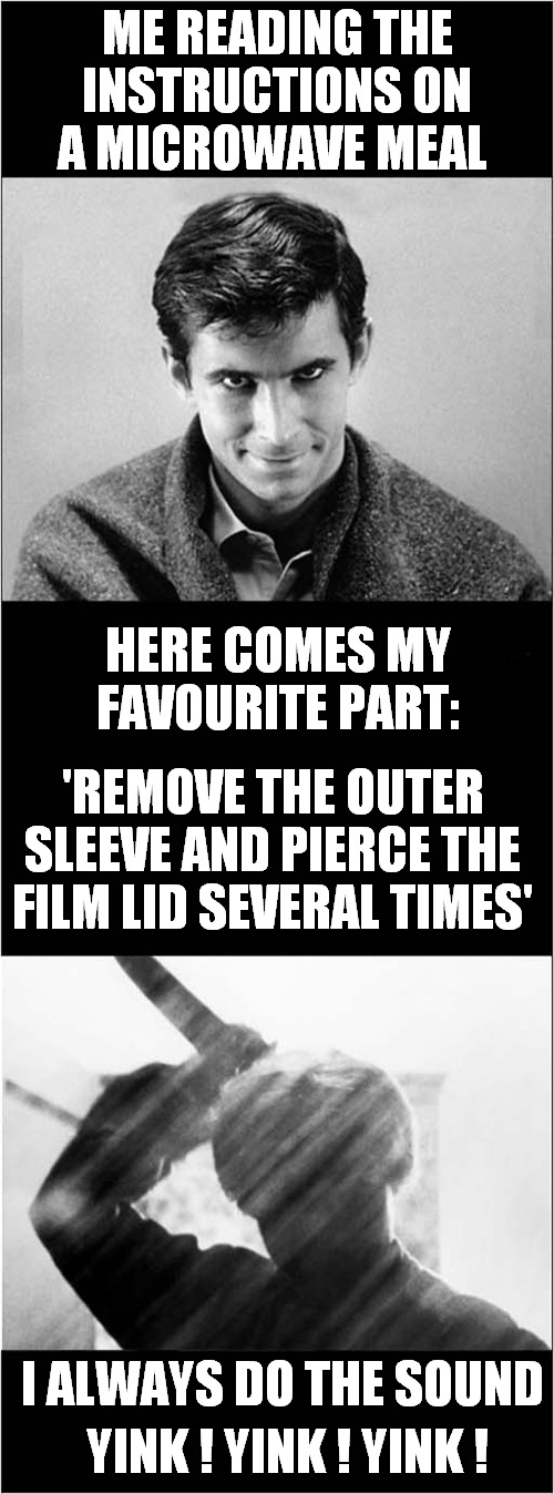 Am I The Only One That Does This ? | ME READING THE INSTRUCTIONS ON A MICROWAVE MEAL; HERE COMES MY FAVOURITE PART:; 'REMOVE THE OUTER SLEEVE AND PIERCE THE FILM LID SEVERAL TIMES'; I ALWAYS DO THE SOUND; YINK ! YINK ! YINK ! | image tagged in psycho,microwave,stabbing,please help me,dark humour | made w/ Imgflip meme maker