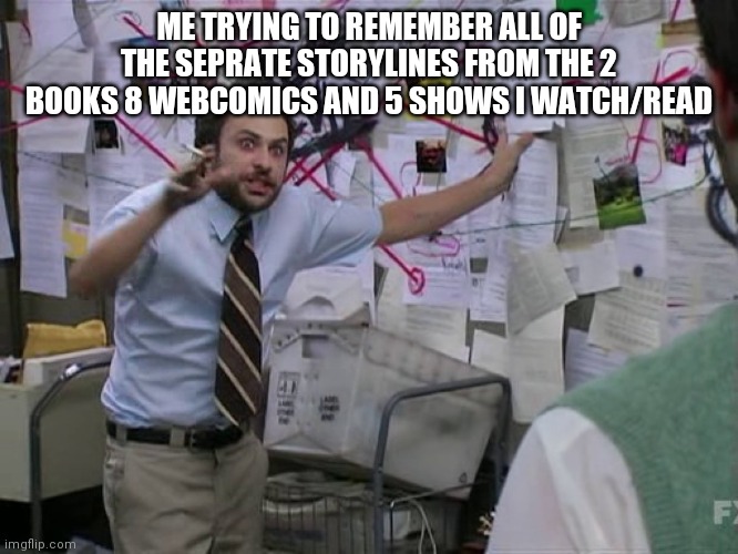 I AM SO CONFUSED | ME TRYING TO REMEMBER ALL OF THE SEPRATE STORYLINES FROM THE 2 BOOKS 8 WEBCOMICS AND 5 SHOWS I WATCH/READ | image tagged in charlie conspiracy always sunny in philidelphia | made w/ Imgflip meme maker