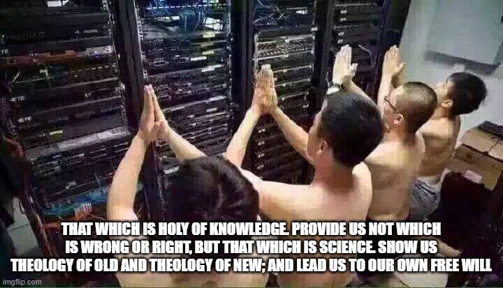 Praying to the server gods | THAT WHICH IS HOLY OF KNOWLEDGE. PROVIDE US NOT WHICH IS WRONG OR RIGHT, BUT THAT WHICH IS SCIENCE. SHOW US THEOLOGY OF OLD AND THEOLOGY OF NEW; AND LEAD US TO OUR OWN FREE WILL | image tagged in praying to the server gods | made w/ Imgflip meme maker
