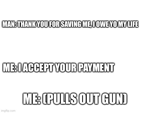 Humor | MAN: THANK YOU FOR SAVING ME, I OWE YO MY LIFE; ME: I ACCEPT YOUR PAYMENT; ME: (PULLS OUT GUN) | image tagged in blank white template | made w/ Imgflip meme maker