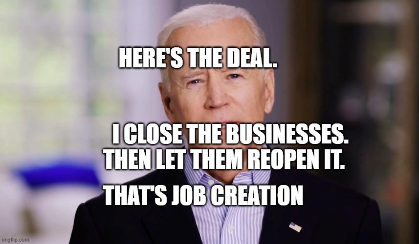 Joe Biden 2020 | HERE'S THE DEAL.                                                          
         I CLOSE THE BUSINESSES.         THEN LET THEM REOPEN IT. THAT'S JOB CREATION | image tagged in joe biden 2020 | made w/ Imgflip meme maker