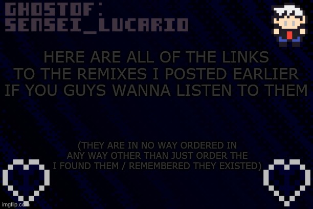 or you can use the tags to see them all | HERE ARE ALL OF THE LINKS TO THE REMIXES I POSTED EARLIER IF YOU GUYS WANNA LISTEN TO THEM; (THEY ARE IN NO WAY ORDERED IN ANY WAY OTHER THAN JUST ORDER THE I FOUND THEM / REMEMBERED THEY EXISTED) | image tagged in ghost sensei_lucario template,remix of the day | made w/ Imgflip meme maker