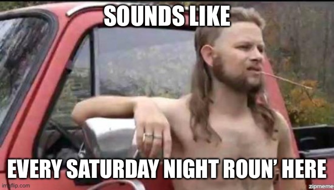 almost politically correct redneck | SOUNDS LIKE EVERY SATURDAY NIGHT ROUN’ HERE | image tagged in almost politically correct redneck | made w/ Imgflip meme maker