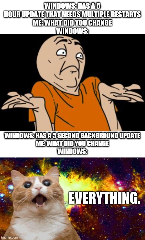 WINDOWS: HAS A 5 HOUR UPDATE THAT NEEDS MULTIPLE RESTARTS
ME: WHAT DID YOU CHANGE
WINDOWS:; WINDOWS: HAS A 5 SECOND BACKGROUND UPDATE
ME: WHAT DID YOU CHANGE
WINDOWS:; EVERYTHING. | image tagged in i dunno,blank white template | made w/ Imgflip meme maker