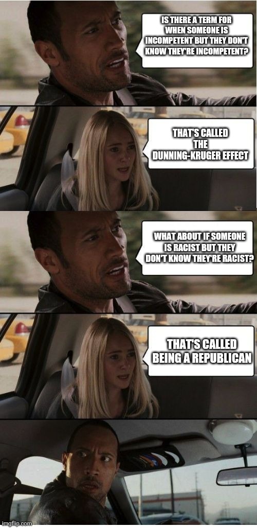 The Rock finally understands | IS THERE A TERM FOR WHEN SOMEONE IS INCOMPETENT BUT THEY DON'T KNOW THEY'RE INCOMPETENT? THAT'S CALLED THE DUNNING-KRUGER EFFECT; WHAT ABOUT IF SOMEONE IS RACIST BUT THEY DON'T KNOW THEY'RE RACIST? THAT'S CALLED BEING A REPUBLICAN | image tagged in the rock conversation | made w/ Imgflip meme maker