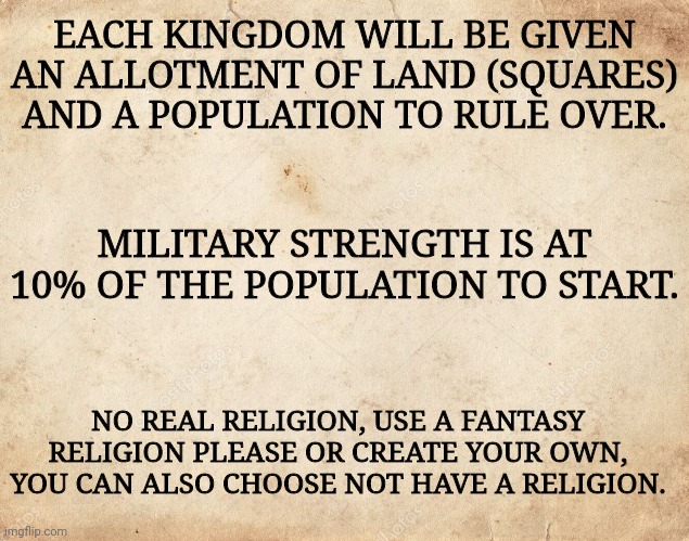 Some Rules | EACH KINGDOM WILL BE GIVEN AN ALLOTMENT OF LAND (SQUARES) AND A POPULATION TO RULE OVER. MILITARY STRENGTH IS AT 10% OF THE POPULATION TO START. NO REAL RELIGION, USE A FANTASY RELIGION PLEASE OR CREATE YOUR OWN, YOU CAN ALSO CHOOSE NOT HAVE A RELIGION. | image tagged in blank parchment paper | made w/ Imgflip meme maker