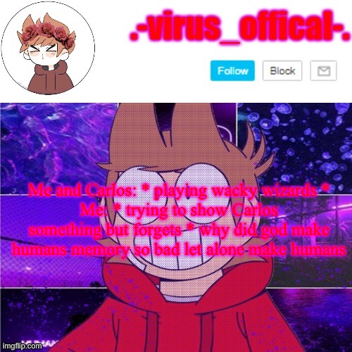 tord temp by yachi | Me and Carlos: * playing wacky wizards *
Me: * trying to show Carlos something but forgets * why did god make humans memory so bad let alone make humans | image tagged in tord temp by yachi | made w/ Imgflip meme maker