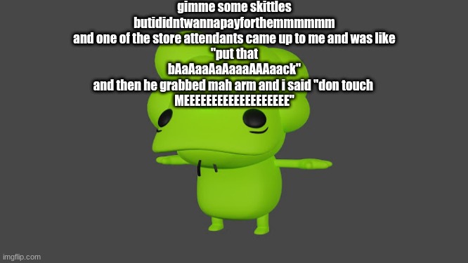 Doobus Goobus T Pose | gimme some skittles
butididntwannapayforthemmmmmm
and one of the store attendants came up to me and was like
"put that
bAaAaaAaAaaaAAAaack"
and then he grabbed mah arm and i said "don touch 
MEEEEEEEEEEEEEEEEEEE" | image tagged in doobus goobus t pose | made w/ Imgflip meme maker