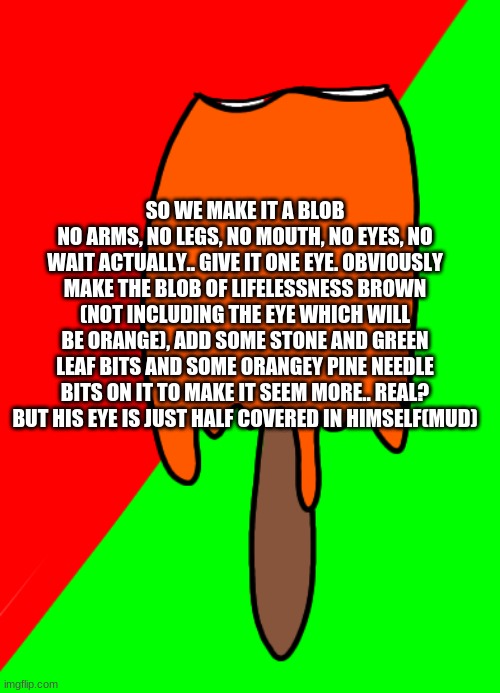This is a rough brain draft on the first part of him, obviously theres more coming about him/her/them? Does it have a gender? | SO WE MAKE IT A BLOB
NO ARMS, NO LEGS, NO MOUTH, NO EYES, NO WAIT ACTUALLY.. GIVE IT ONE EYE. OBVIOUSLY MAKE THE BLOB OF LIFELESSNESS BROWN (NOT INCLUDING THE EYE WHICH WILL BE ORANGE), ADD SOME STONE AND GREEN LEAF BITS AND SOME ORANGEY PINE NEEDLE BITS ON IT TO MAKE IT SEEM MORE.. REAL? BUT HIS EYE IS JUST HALF COVERED IN HIMSELF(MUD) | image tagged in bitten creamsicle | made w/ Imgflip meme maker