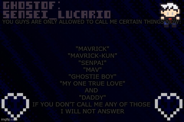 also... BYE GUYS! Im logging off. I might be back tomorrow :3 | YOU GUYS ARE ONLY ALLOWED TO CALL ME CERTAIN THINGS NOW:; "MAVRICK"
"MAVRICK-KUN"
"SENPAI"
"MAV"
"GHOSTIE BOY"
"MY ONE TRUE LOVE"
AND 
"DADDY"
IF YOU DON'T CALL ME ANY OF THOSE 
I WILL NOT ANSWER | image tagged in ghost sensei_lucario template | made w/ Imgflip meme maker