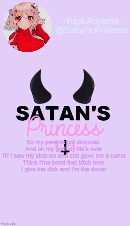 So my parents got divorced 
And oh my god my life's over
Til' I saw my step-sis and she gave me a boner
Think I'ma bend that bitch over
I give her dick and I'm the doner | image tagged in satan's princess temp | made w/ Imgflip meme maker