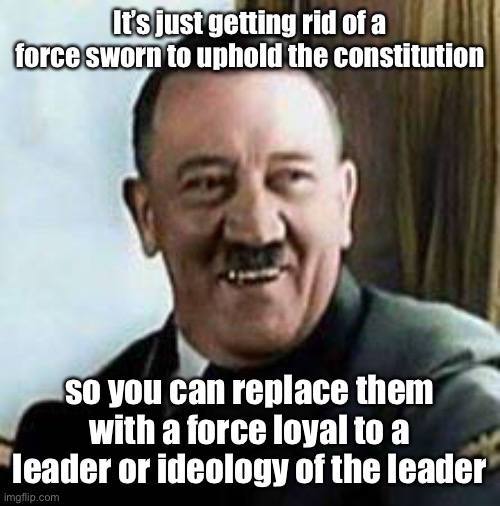 laughing hitler | It’s just getting rid of a force sworn to uphold the constitution so you can replace them with a force loyal to a leader or ideology of the  | image tagged in laughing hitler | made w/ Imgflip meme maker