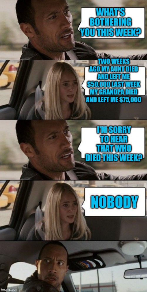 WHAT'S BOTHERING YOU THIS WEEK? TWO WEEKS AGO MY AUNT DIED AND LEFT ME $50,000 LAST WEEK MY GRANDPA DIED AND LEFT ME $75,000; I'M SORRY TO HEAR THAT WHO DIED THIS WEEK? NOBODY | image tagged in memes,the rock driving,rock driving longer | made w/ Imgflip meme maker