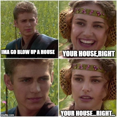 i blew up my bros house UwU | IMA GO BLOW UP A HOUSE; YOUR HOUSE,RIGHT; YOUR HOUSE...RIGHT... | image tagged in anakin and padme | made w/ Imgflip meme maker