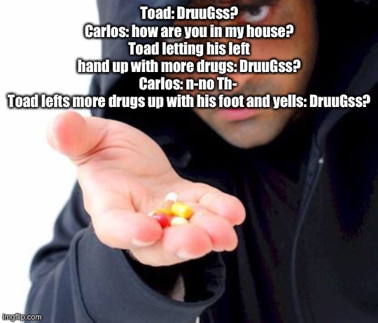 sketchy drug dealer | Toad: DruuGss?
Carlos: how are you in my house?
Toad letting his left hand up with more drugs: DruuGss?
Carlos: n-no Th- 
Toad lefts more drugs up with his foot and yells: DruuGss? | image tagged in sketchy drug dealer | made w/ Imgflip meme maker