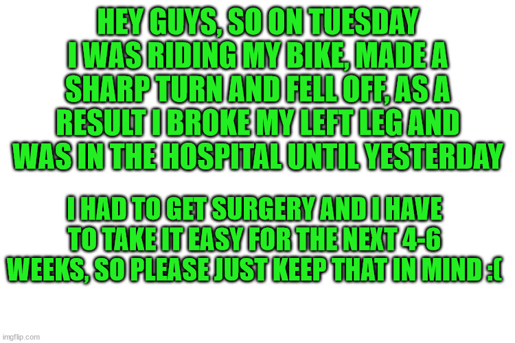 keep this in mind please :( | HEY GUYS, SO ON TUESDAY I WAS RIDING MY BIKE, MADE A SHARP TURN AND FELL OFF, AS A RESULT I BROKE MY LEFT LEG AND WAS IN THE HOSPITAL UNTIL YESTERDAY; I HAD TO GET SURGERY AND I HAVE TO TAKE IT EASY FOR THE NEXT 4-6 WEEKS, SO PLEASE JUST KEEP THAT IN MIND :( | image tagged in broken leg,sad | made w/ Imgflip meme maker