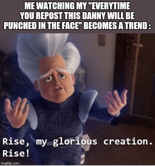 Rise my glorious creation | ME WATCHING MY "EVERYTIME YOU REPOST THIS DANNY WILL BE PUNCHED IN THE FACE" BECOMES A TREND : | image tagged in rise my glorious creation | made w/ Imgflip meme maker