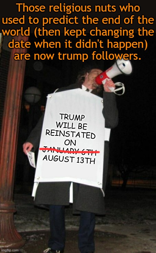 Here we go again... | Those religious nuts who
used to predict the end of the
world (then kept changing the
date when it didn't happen)
are now trump followers. TRUMP WILL BE REINSTATED ON
JANUARY 6TH
AUGUST 13TH | image tagged in street preacher,maga,cult | made w/ Imgflip meme maker