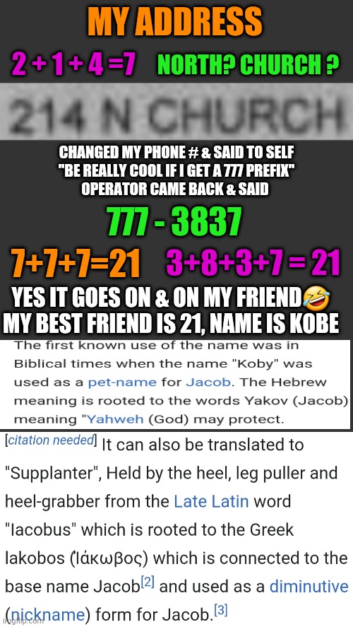 It goes even further lol | MY ADDRESS; NORTH? CHURCH ? 2 + 1 + 4 =7; CHANGED MY PHONE # & SAID TO SELF
"BE REALLY COOL IF I GET A 777 PREFIX"
OPERATOR CAME BACK & SAID; 777 - 3837; 7+7+7=21; 3+8+3+7 = 21; YES IT GOES ON & ON MY FRIEND🤣
MY BEST FRIEND IS 21, NAME IS KOBE | image tagged in 777,god,calling,father,son,holy spirit | made w/ Imgflip meme maker